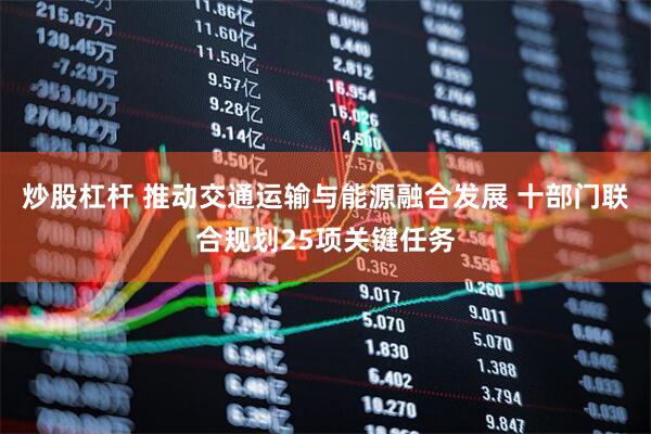 炒股杠杆 推动交通运输与能源融合发展 十部门联合规划25项关键任务