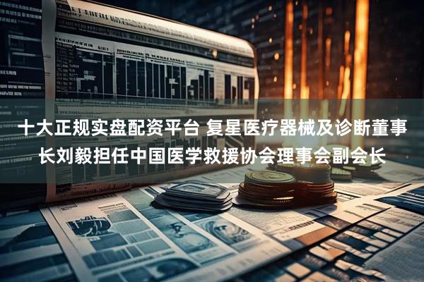 十大正规实盘配资平台 复星医疗器械及诊断董事长刘毅担任中国医学救援协会理事会副会长