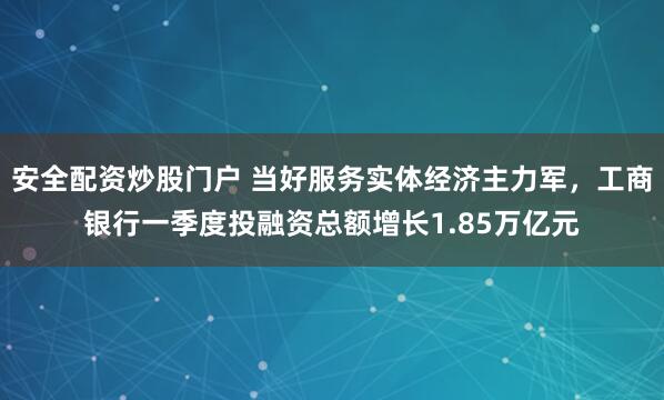 安全配资炒股门户 当好服务实体经济主力军，工商银行一季度投融资总额增长1.85万亿元