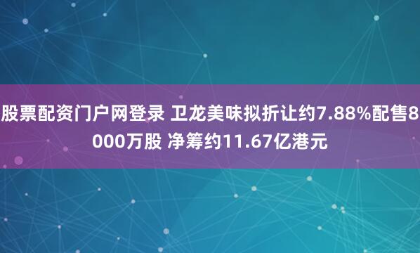 股票配资门户网登录 卫龙美味拟折让约7.88%配售8000万股 净筹约11.67亿港元