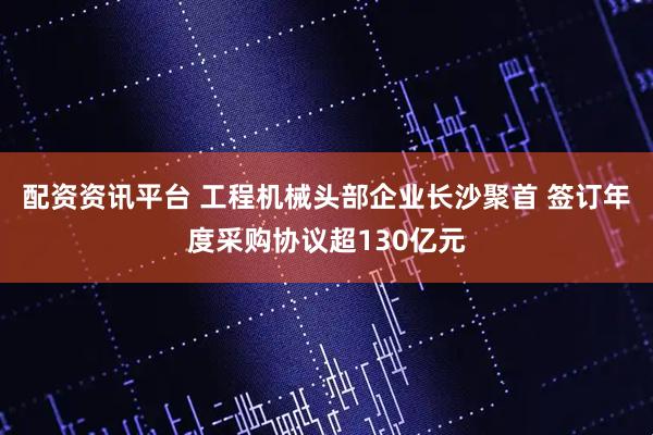 配资资讯平台 工程机械头部企业长沙聚首 签订年度采购协议超130亿元