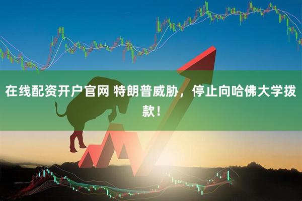 在线配资开户官网 特朗普威胁，停止向哈佛大学拨款！