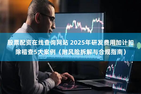 股票配资在线查询网站 2025年研发费用加计扣除稽查5大案例(附风险拆解与合规指南)