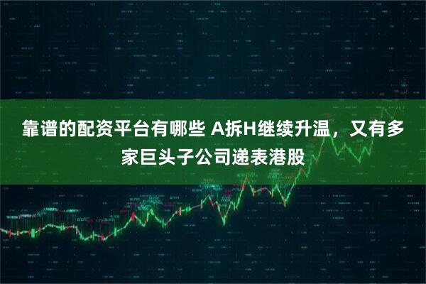 靠谱的配资平台有哪些 A拆H继续升温，又有多家巨头子公司递表港股