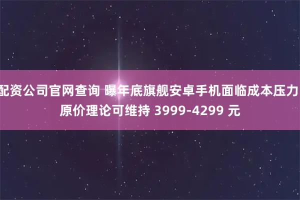 配资公司官网查询 曝年底旗舰安卓手机面临成本压力，原价理论可维持 3999-4299 元