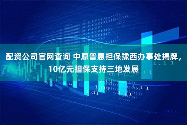 配资公司官网查询 中原普惠担保豫西办事处揭牌，10亿元担保支持三地发展