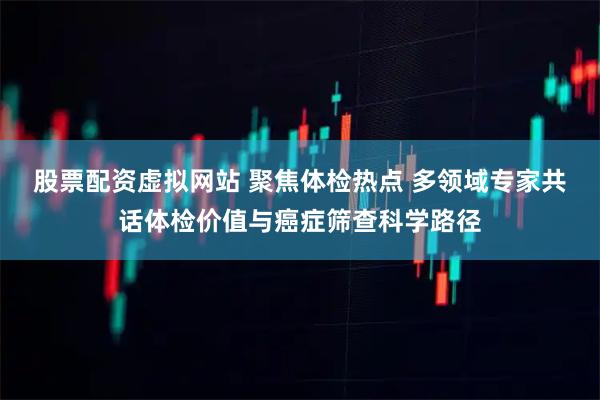 股票配资虚拟网站 聚焦体检热点 多领域专家共话体检价值与癌症筛查科学路径