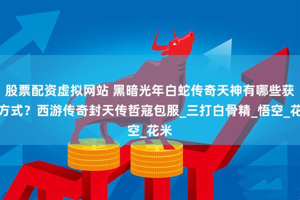 股票配资虚拟网站 黑暗光年白蛇传奇天神有哪些获取方式？西游传奇封天传哲寇包服_三打白骨精_悟空_花米