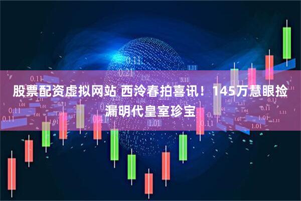 股票配资虚拟网站 西泠春拍喜讯！145万慧眼捡漏明代皇室珍宝