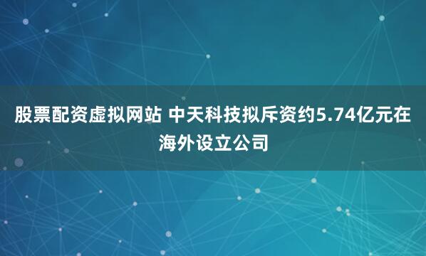 股票配资虚拟网站 中天科技拟斥资约5.74亿元在海外设立公司