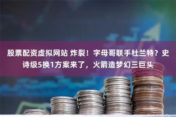 股票配资虚拟网站 炸裂！字母哥联手杜兰特？史诗级5换1方案来了，火箭造梦幻三巨头