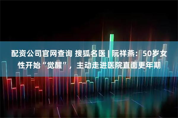 配资公司官网查询 搜狐名医 | 阮祥燕：50岁女性开始“觉醒”，主动走进医院直面更年期