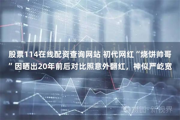 股票114在线配资查询网站 初代网红“烧饼帅哥”因晒出20年前后对比照意外翻红，神似严屹宽