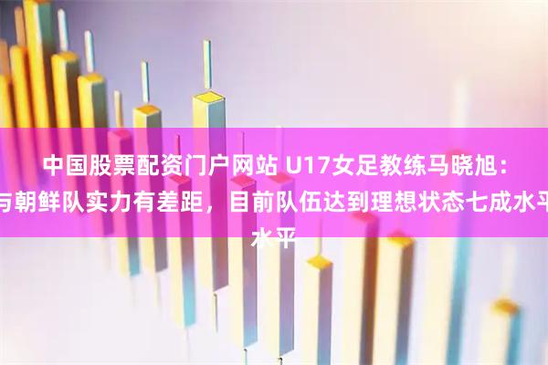 中国股票配资门户网站 U17女足教练马晓旭：与朝鲜队实力有差距，目前队伍达到理想状态七成水平